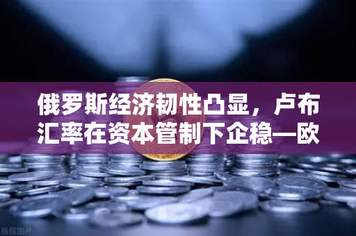 俄罗斯经济韧性凸显，卢布汇率在资本管制下企稳—欧易交易所解析市场新格局