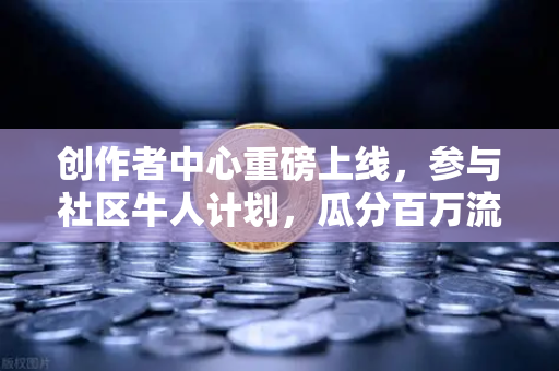 创作者中心重磅上线，参与社区牛人计划，瓜分百万流量！从0到1的优质内容变现指南