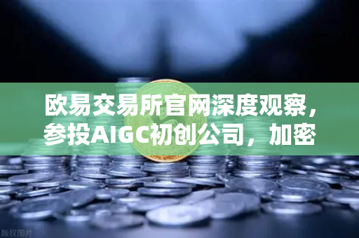 欧易交易所官网深度观察，参投AIGC初创公司，加密与AI的跨界投资新逻辑