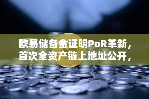 欧易储备金证明PoR革新，首次全资产链上地址公开，透明化迈入新纪元