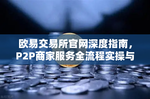 欧易交易所官网深度指南，P2P商家服务全流程实操与申诉证据核心要点