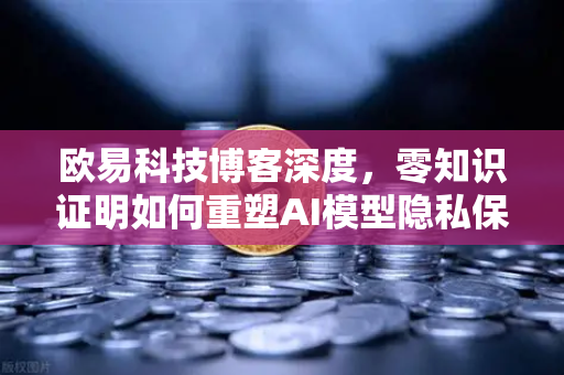 欧易科技博客深度，零知识证明如何重塑AI模型隐私保护的未来范式