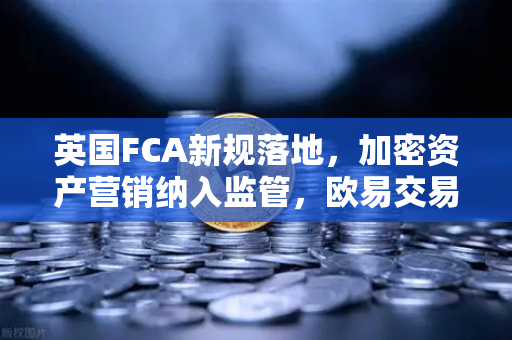 英国FCA新规落地，加密资产营销纳入监管，欧易交易所如何引领合规新趋势？