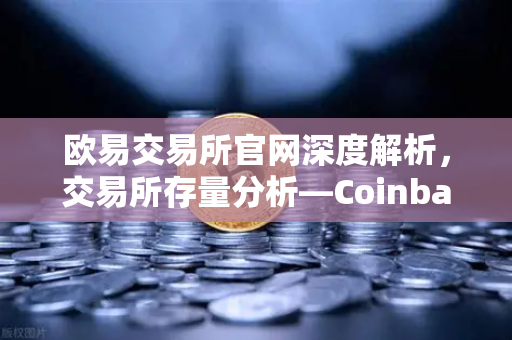 欧易交易所官网深度解析，交易所存量分析—Coinbase机构托管量逆势增长，长线信心犹在