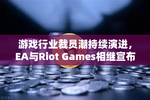 游戏行业裁员潮持续演进，EA与Riot Games相继宣布大规模人事调整，欧易交易所下载解析产业变局