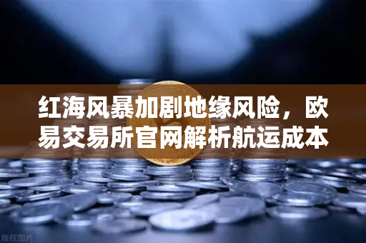 红海风暴加剧地缘风险，欧易交易所官网解析航运成本激增下的数字资产避险逻辑