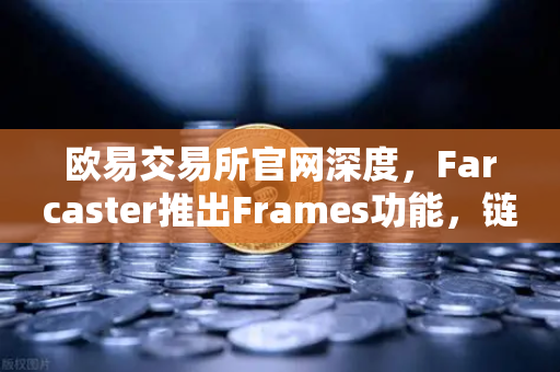 欧易交易所官网深度，Farcaster推出Frames功能，链上社交互动如何引爆新一轮加密浪潮？