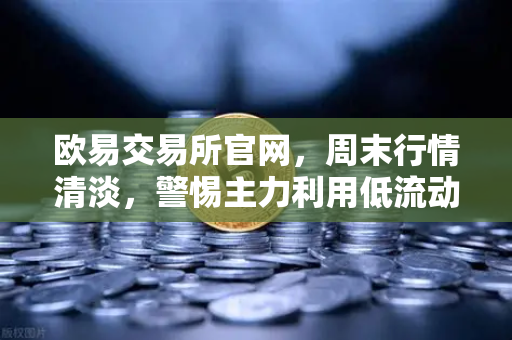 欧易交易所官网，周末行情清淡，警惕主力利用低流动性砸穿关键支撑位