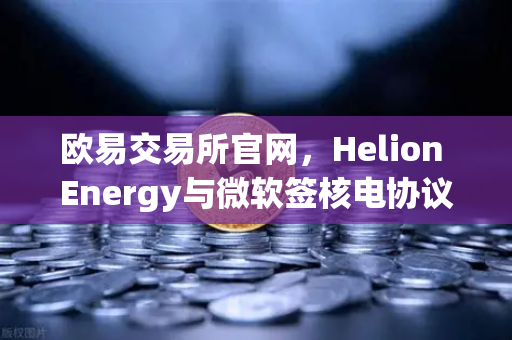 欧易交易所官网，Helion Energy与微软签核电协议，清洁能源投资新风口