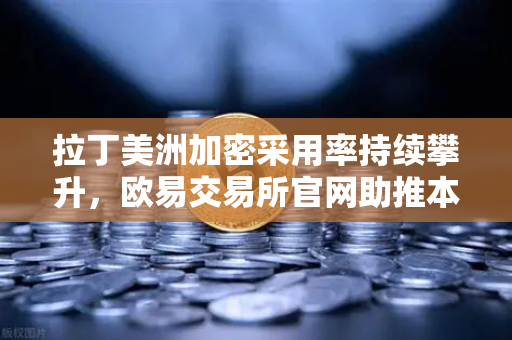 拉丁美洲加密采用率持续攀升，欧易交易所官网助推本币贬值对冲新浪潮