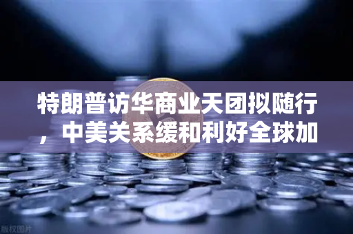 特朗普访华商业天团拟随行，中美关系缓和利好全球加密监管合作