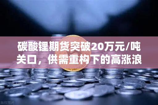 碳酸锂期货突破20万元/吨关口，供需重构下的高涨浪潮还能持续多久？