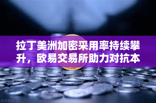 拉丁美洲加密采用率持续攀升，欧易交易所助力对抗本币贬值浪潮