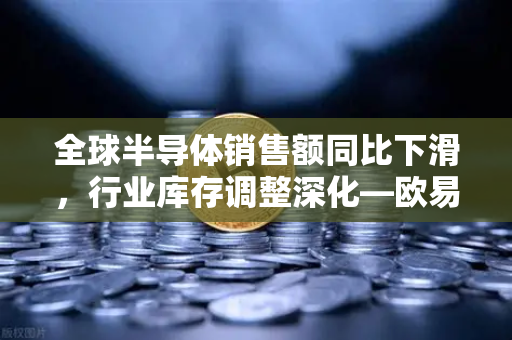 全球半导体销售额同比下滑，行业库存调整深化—欧易交易所官网解读市场新周期