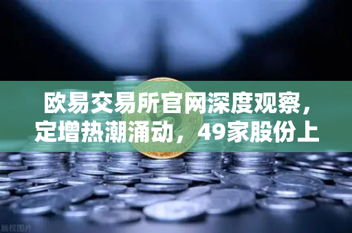 欧易交易所官网深度观察，定增热潮涌动，49家股份上市背后的资本新逻辑