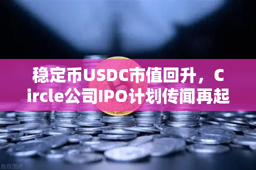 稳定币USDC市值回升，Circle公司IPO计划传闻再起，市场信心重建还是资本狂欢前奏？