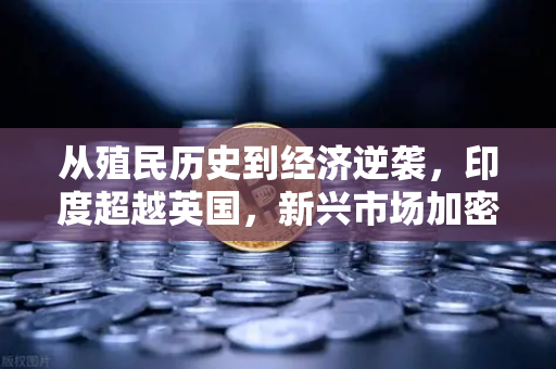 从殖民历史到经济逆袭，印度超越英国，新兴市场加密需求为何激增？