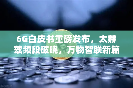 6G白皮书重磅发布，太赫兹频段破晓，万物智联新篇章如何重塑未来？