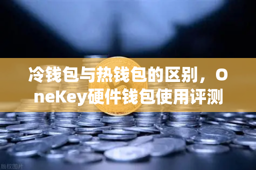 冷钱包与热钱包的区别，OneKey硬件钱包使用评测