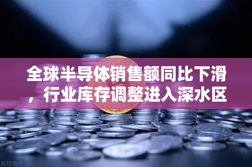 全球半导体销售额同比下滑，行业库存调整进入深水区，欧易交易所官网解读市场新变局