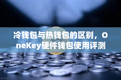 冷钱包与热钱包的区别，OneKey硬件钱包使用评测