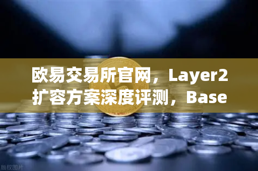欧易交易所官网，Layer2扩容方案深度评测，Base链凭什么凭借Coinbase背景强势崛起？