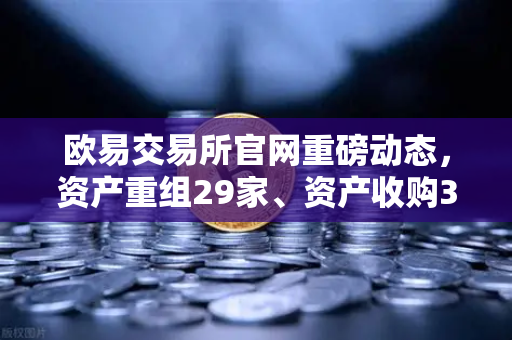 欧易交易所官网重磅动态，资产重组29家、资产收购3家、股份质押6家，市场格局或将重塑