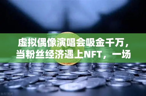虚拟偶像演唱会吸金千万，当粉丝经济遇上NFT，一场数字狂欢的崛起