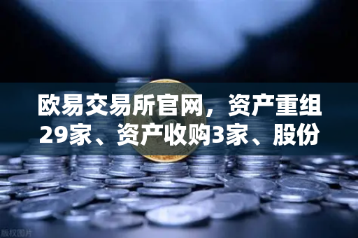 欧易交易所官网，资产重组29家、资产收购3家、股份质押6家重大事项深度解读