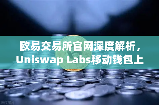 欧易交易所官网深度解析，Uniswap Labs移动钱包上线，DApp浏览器如何重塑DeFi入口？