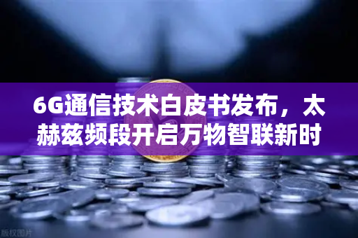 6G通信技术白皮书发布，太赫兹频段开启万物智联新时代