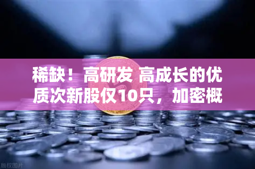 稀缺！高研发 高成长的优质次新股仅10只，加密概念股名单出炉