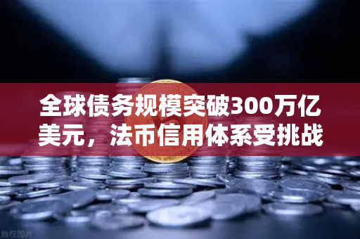 全球债务规模突破300万亿美元，法币信用体系受挑战，欧易交易所如何应对数字资产新纪元