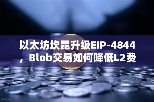 以太坊坎昆升级EIP-4844，Blob交易如何降低L2费用？全面解析与问答