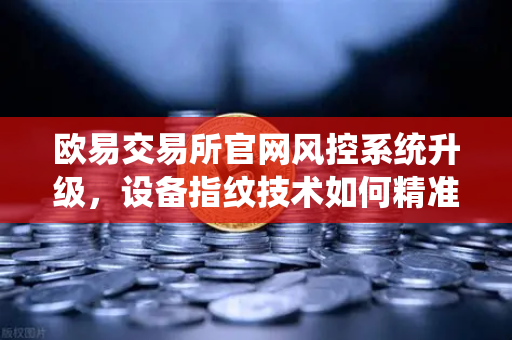 欧易交易所官网风控系统升级，设备指纹技术如何精准侦测异常登录
