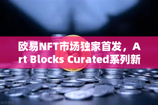 欧易NFT市场独家首发，Art Blocks Curated系列新艺术家作品，数字艺术收藏新纪元