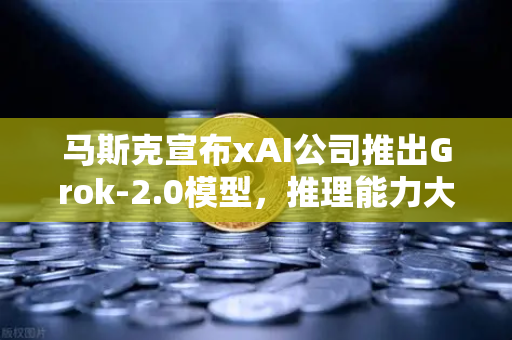 马斯克宣布xAI公司推出Grok-2.0模型，推理能力大幅提升，AI领域的下一个里程碑