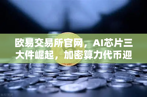 欧易交易所官网，AI芯片三大件崛起，加密算力代币迎来价值重估