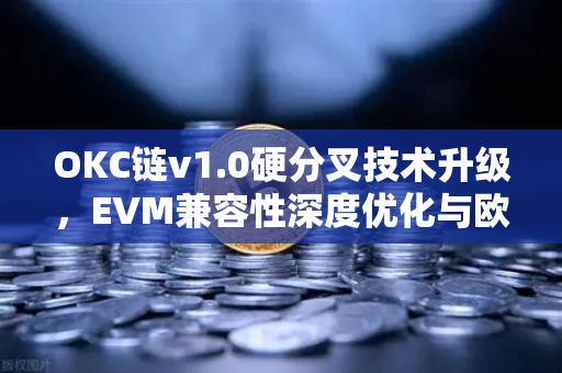 OKC链v1.0硬分叉技术升级，EVM兼容性深度优化与欧易生态价值解析
