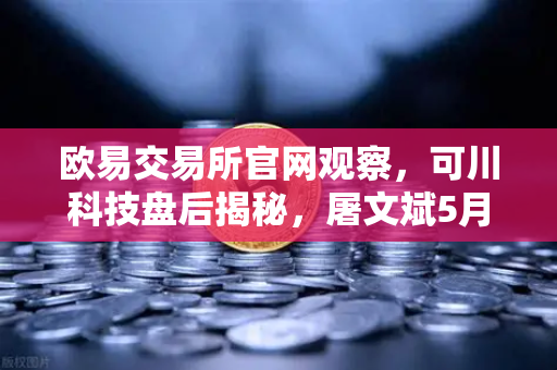 欧易交易所官网观察，可川科技盘后揭秘，屠文斌5月9日现场调研，游资大佬动向全追踪