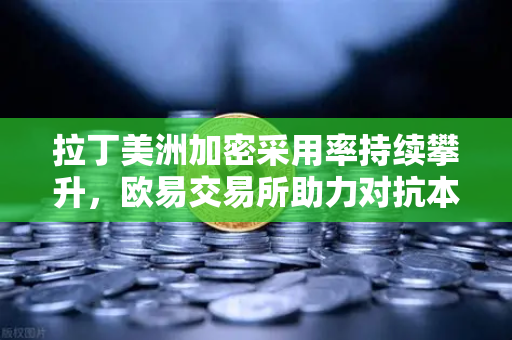 拉丁美洲加密采用率持续攀升，欧易交易所助力对抗本国货币贬值