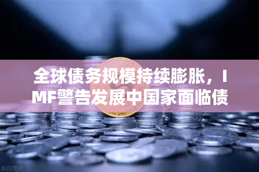 全球债务规模持续膨胀，IMF警告发展中国家面临债务困境与欧易交易所的应对之道