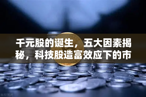 千元股的诞生，五大因素揭秘，科技股造富效应下的市场机会