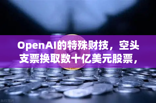 OpenAI的特殊财技，空头支票换取数十亿美元股票，欧易交易所投资者需警惕的资本游戏
