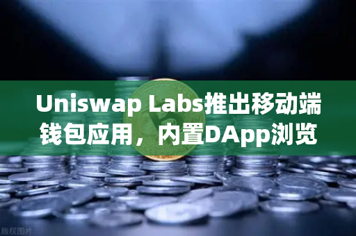 Uniswap Labs推出移动端钱包应用，内置DApp浏览器，DeFi进入移动时代