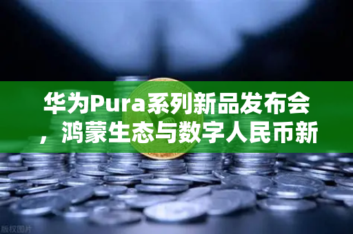 华为Pura系列新品发布会，鸿蒙生态与数字人民币新联动，重塑移动支付未来