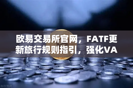 欧易交易所官网，FATF更新旅行规则指引，强化VASP受益所有人信息共享