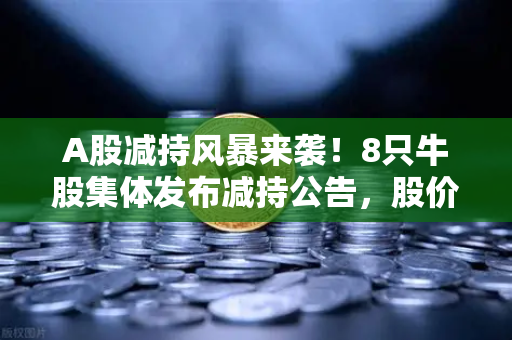 A股减持风暴来袭！8只牛股集体发布减持公告，股价大涨后投资者如何避险？