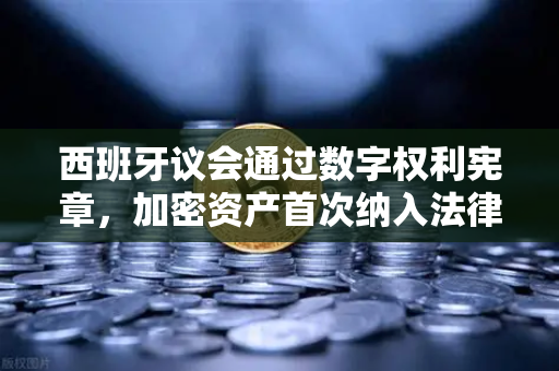 西班牙议会通过数字权利宪章，加密资产首次纳入法律保护框架