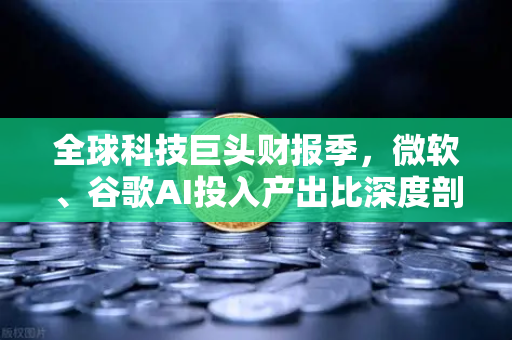 全球科技巨头财报季，微软、谷歌AI投入产出比深度剖析